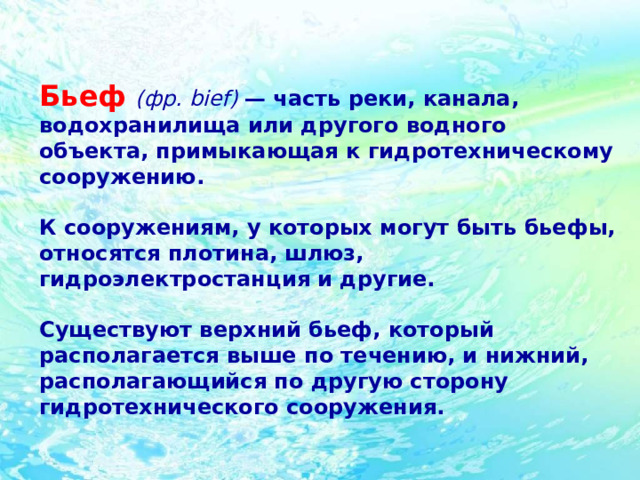 Бьеф  (фр. bief) — часть реки, канала, водохранилища или другого водного объекта, примыкающая к гидротехническому сооружению.  К сооружениям, у которых могут быть бьефы, относятся плотина, шлюз, гидроэлектростанция и другие.  Существуют верхний бьеф, который располагается выше по течению, и нижний, располагающийся по другую сторону гидротехнического сооружения. 