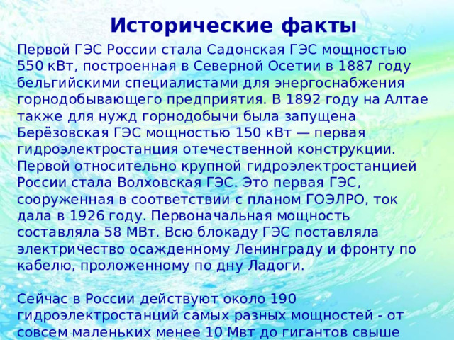 Исторические факты Первой ГЭС России стала Садонская ГЭС мощностью 550 кВт, построенная в Северной Осетии в 1887 году бельгийскими специалистами для энергоснабжения горнодобывающего предприятия. В 1892 году на Алтае также для нужд горнодобычи была запущена Берёзовская ГЭС мощностью 150 кВт — первая гидроэлектростанция отечественной конструкции. Первой относительно крупной гидроэлектростанцией России стала Волховская ГЭС. Это первая ГЭС, сооруженная в соответствии с планом ГОЭЛРО, ток дала в 1926 году. Первоначальная мощность составляла 58 МВт. Всю блокаду ГЭС поставляла электричество осажденному Ленинграду и фронту по кабелю, проложенному по дну Ладоги. Сейчас в России действуют около 190 гидроэлектростанций самых разных мощностей - от совсем маленьких менее 10 Мвт до гигантов свыше 1000 МВт. Примерно 18% всей российской электроэнергии вырабатывают именно ГЭС. 