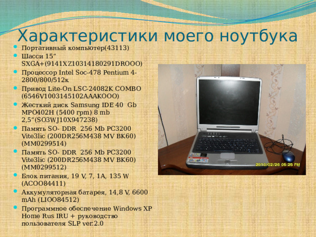 Характеристики моего ноутбука Портативный компьютер(43113) Шасси 15” SXGA+(9141XZ10314180291DROOO) Процессор Intel Soc-478 Pentium 4- 2800/800/512к Привод Lite-On LSC-24082K COMBO (6546V1003145102AAAKOOO) Жесткий диск Samsung IDE 40 Gb MPO402H (5400 rpm) 8 mb 2,5”(SO3WJ10X947238) Память SO- DDR 256 Mb PC3200 Vite3lic (200DR256M438 MV BK60) (MM0299514) Память SO- DDR 256 Mb PC3200 Vite3lic (200DR256M438 MV BK60) (MM0299512) Блок питания, 19 V, 7, 1А, 135 W (ACOO84411) Аккумуляторная батарея, 14,8 V, 6600 mAh (LIOO84512) Программное обеспечение Windows XP Home Rus IRU + руководство пользователя SLP ver.2.0 