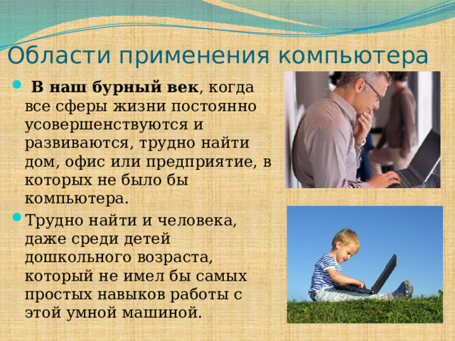 Области применения компьютера  В наш бурный век , когда все сферы жизни постоянно усовершенствуются и развиваются, трудно найти дом, офис или предприятие, в которых не было бы компьютера. Трудно найти и человека, даже среди детей дошкольного возраста, который не имел бы самых простых навыков работы с этой умной машиной. 