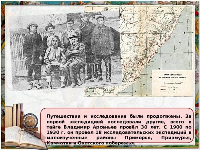 Путешествия и исследования были продолжены. За первой экспедицией последовали другие, всего в тайге Владимир Арсеньев провёл 30 лет. С 1900 по 1930 г. он провел 18 исследовательских экспедиций в малоизученные районы Приморья, Приамурья, Камчатки и Охотского побережья.  