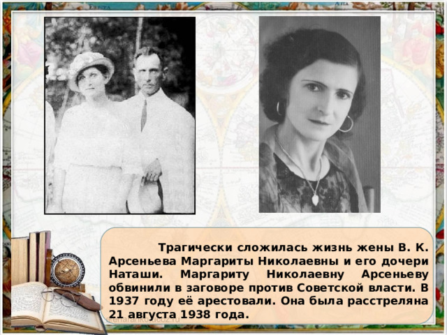  Трагически сложилась жизнь жены В. К. Арсеньева Маргариты Николаевны и его дочери Наташи. Маргариту Николаевну Арсеньеву обвинили в заговоре против Советской власти. В 1937 году её арестовали. Она была расстреляна 21 августа 1938 года. 