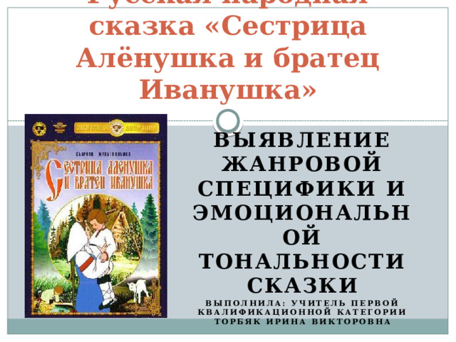 Русская народная сказка «Сестрица Алёнушка и братец Иванушка» Выявление жанровой специфики и эмоциональной тональности сказки Выполнила: учитель первой квалификационной категории Торбяк Ирина Викторовна 