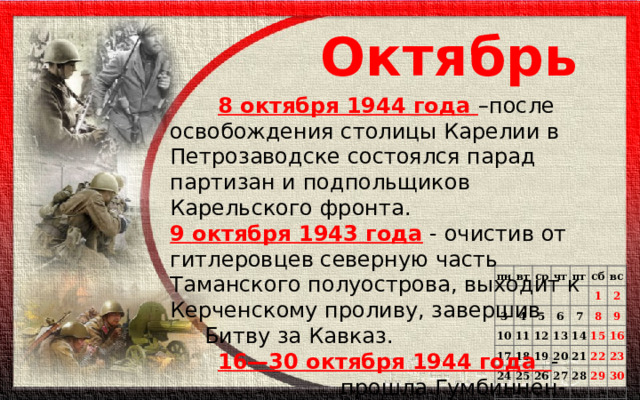 Октябрь   8 октября 1944 года –после освобождения столицы Карелии в Петрозаводске состоялся парад партизан и подпольщиков Карельского фронта. 9 октября 1943 года - очистив от гитлеровцев северную часть Таманского полуострова, выходит к Керченскому проливу, завершив  Битву за Кавказ.  16—30 октября 1944 года -  прошла Гумбиннен-  Гольдапская операция. пн   вт   3 ср чт   10 4 17 пт 11 5 24 6 12 сб 18 31 25 вс 1 7 13 19 20 14 2 26 8   21 27 9 15   28   16 22 29   23 30       