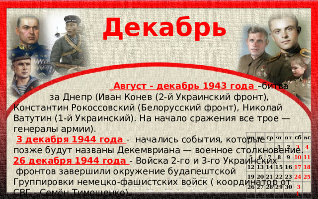 Декабрь   Август - декабрь 1943 года –битва  за Днепр (Иван Конев (2-й Украинский фронт), Константин Рокоссовский (Белорусский фронт), Николай Ватутин (1-й Украинский). На начало сражения все трое — генералы армии).  3 декабря 1944 года - начались события, которые позже будут названы Декемвриана — военное столкновение. 26 декабря 1944 года - Войска 2-го и 3-го Украинских  фронтов завершили окружение будапештской Группировки немецко-фашистских войск ( координатор от СВГ - Семён Тимошенко). пн   вт 5 ср чт 12 6 1 19 пт 13 7 2 26 20 14 сб 8 9 3 27 вс   21 15 22 28 4 16   10 23 29 11 17   30    18 24     31 25       