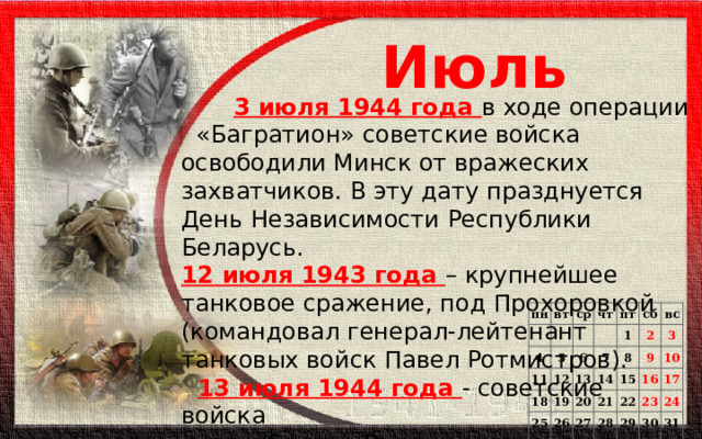 Июль   3 июля 1944 года в ходе операции «Багратион» советские войска освободили Минск от вражеских захватчиков. В эту дату празднуется День Независимости Республики Беларусь. 12 июля 1943 года – крупнейшее танковое сражение, под Прохоровкой (командовал генерал-лейтенант танковых войск Павел Ротмистров).  13 июля 1944 года - советские войска  освободили Вильнюс от немецко-  фашистских захватчиков под  командованием  И. Д. Черняховского. пн   вт   4 ср чт 11 5 пт 18 6 12 1 25 19 7 13 сб 26 14 20 8 вс   2 15 3 27 21   9 28 22 10 16   29   23 17 30  24   31      