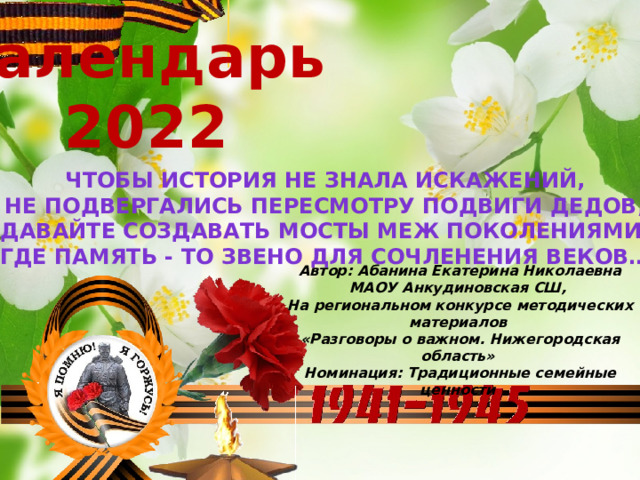 Календарь 2022 Чтобы история не знала искажений, Не подвергались пересмотру подвиги дедов, Давайте создавать мосты меж поколениями, Где Память - то звено для сочленения веков… Автор: Абанина Екатерина Николаевна  МАОУ Анкудиновская СШ,  На региональном конкурсе методических материалов  «Разговоры о важном. Нижегородская область»  Номинация: Традиционные семейные ценности    