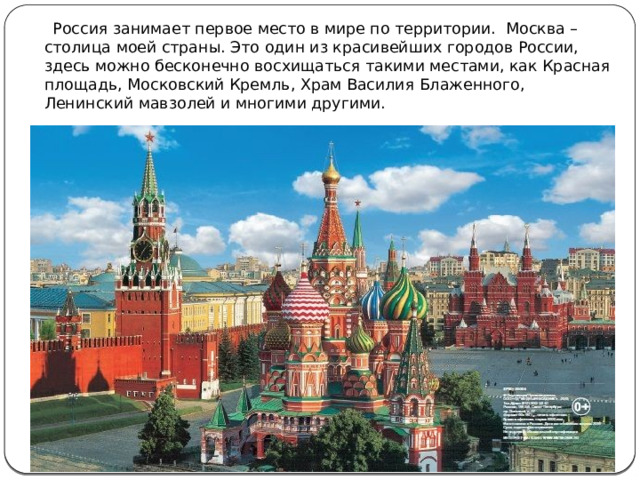  Россия занимает первое место в мире по территории.  Москва – столица моей страны. Это один из красивейших городов России, здесь можно бесконечно восхищаться такими местами, как Красная площадь, Московский Кремль, Храм Василия Блаженного, Ленинский мавзолей и многими другими. 
