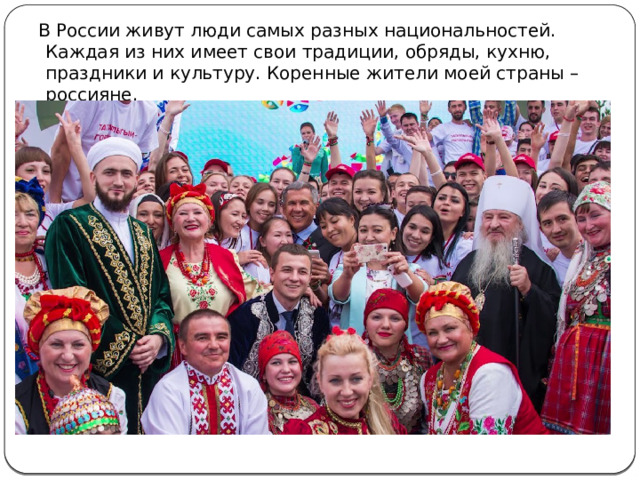 В России живут люди самых разных национальностей. Каждая из них имеет свои традиции, обряды, кухню, праздники и культуру. Коренные жители моей страны – россияне. 