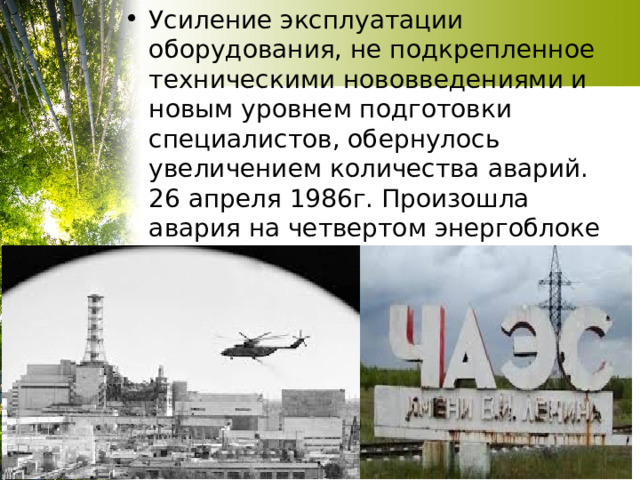 Усиление эксплуатации оборудования, не подкрепленное техническими нововведениями и новым уровнем подготовки специалистов, обернулось увеличением количества аварий. 26 апреля 1986г. Произошла авария на четвертом энергоблоке Чернобыльской атомной электростанции 