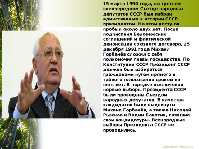 15 марта 1990 года, на третьем внеочередном Съезде народных депутатов СССР был избран единственным в истории СССР президентом. На этом посту он пробыл около двух лет. После подписания Беловежских соглашений и фактической денонсации союзного договора, 25 декабря 1991 года Михаил Горбачёв сложил с себя полномочия главы государства. По Конституции СССР Президент СССР должен был избираться гражданами путём прямого и тайного голосования сроком на пять лет. В порядке исключения первые выборы Президента СССР были проведены Съездом народных депутатов. В качестве кандидатов были выдвинуты Михаил Горбачёв, а также Николай Рыжков и Вадим Бакатин, снявшие свои кандидатуры. Всенародные выборы Президента СССР не проводились. 