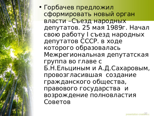 Горбачев предложил сформировать новый орган власти –Съезд народных депутатов. 25 мая 1989г. Начал свою работу I съезд народных депутатов СССР. в ходе которого образовалась Межрегиональная депутатская группа во главе с Б.Н.Ельциным и А.Д.Сахаровым, провозгласившая создание гражданского общества, правового государства и возрождение полновластия Советов 