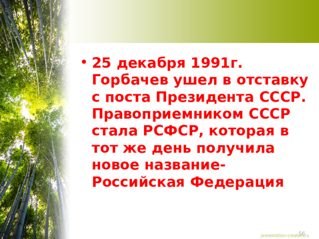 25 декабря 1991г. Горбачев ушел в отставку с поста Президента СССР. Правоприемником СССР стала РСФСР, которая в тот же день получила новое название-Российская Федерация 