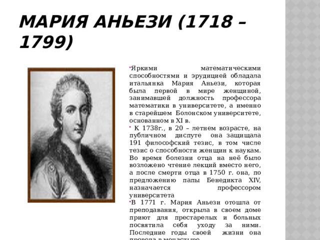 Мария Аньези (1718 – 1799) Яркими математическими способностями и эрудицией обладала итальянка Мария Аньези, которая была первой в мире женщиной, занимавшей должность профессора математики в университете, а именно в старейшем Болонском университете, основанном в XI в.  К 1738г., в 20 – летнем возрасте, на публичном диспуте она защищала 191 философский тезис, в том числе тезис о способности женщин к наукам. Во время болезни отца на неё было возложено чтение лекций вместо него, а после смерти отца в 1750 г. она, по предложению папы Бенедикта XIV, назначается профессором университета В 1771 г. Мария Аньези отошла от преподавания, открыла в своем доме приют для престарелых и больных посвятила себя уходу за ними. Последние годы своей жизни она провела в монастыре. 