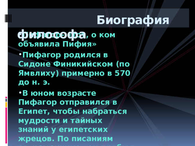  Биография философа Пифагор- «тот, о ком объявила Пифия» Пифагор родился в Сидоне Финикийском (по Ямвлиху) примерно в 570 до н. э. В юном возрасте Пифагор отправился в Египет, чтобы набраться мудрости и тайных знаний у египетских жрецов. По писаниям современников он пробыл там 22 года. Пифагор умирает в 6 веке до н.э в Метапонте.   