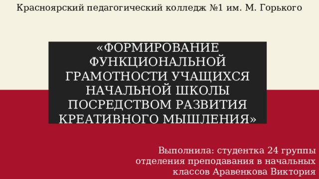 Красноярский педагогический колледж №1 им. М. Горького «ФОРМИРОВАНИЕ ФУНКЦИОНАЛЬНОЙ ГРАМОТНОСТИ УЧАЩИХСЯ НАЧАЛЬНОЙ ШКОЛЫ ПОСРЕДСТВОМ РАЗВИТИЯ КРЕАТИВНОГО МЫШЛЕНИЯ» Выполнила: студентка 24 группы отделения преподавания в начальных классов Аравенкова Виктория Александровна 