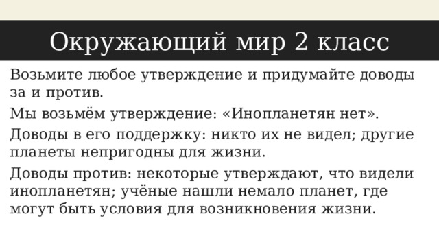 Окружающий мир 2 класс Возьмите любое утверждение и придумайте доводы за и против. Мы возьмём утверждение: «Инопланетян нет». Доводы в его поддержку: никто их не видел; другие планеты непригодны для жизни. Доводы против: некоторые утверждают, что видели инопланетян; учёные нашли немало планет, где могут быть условия для возникновения жизни. 