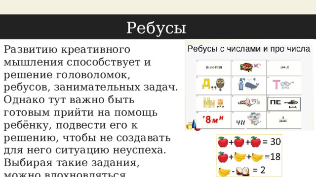 Ребусы Развитию креативного мышления способствует и решение головоломок, ребусов, занимательных задач. Однако тут важно быть готовым прийти на помощь ребёнку, подвести его к решению, чтобы не создавать для него ситуацию неуспеха. Выбирая такие задания, можно вдохновляться, например, подборками нестандартных заданий из Яндекс. Учебника. 