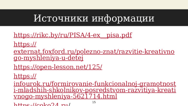 Источники информации https://rikc.by/ru/PISA/4-ex__ pisa.pdf https:// externat.foxford.ru/polezno-znat/razvitie-kreativnogo-myshleniya-u-detej https://open-lesson.net/125 / https:// infourok.ru/formirovanie-funkcionalnoj-gramotnosti-mladshih-shkolnikov-posredstvom-razvitiya-kreativnogo-myshleniya-5621714.html https://coko24.ru /   