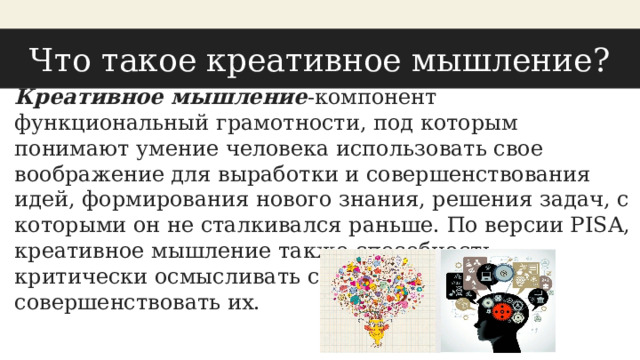 Что такое креативное мышление? Креативное мышление -компонент функциональный грамотности, под которым понимают умение человека использовать свое воображение для выработки и совершенствования идей, формирования нового знания, решения задач, с которыми он не сталкивался раньше. По версии PISA, креативное мышление также способность критически осмысливать свои разработки, совершенствовать их. 