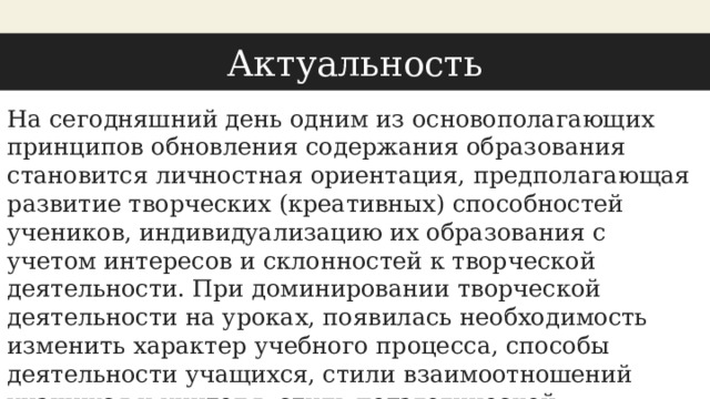 Актуальность You can also split your content На сегодняшний день одним из основополагающих принципов обновления содержания образования становится личностная ориентация, предполагающая развитие творческих (креативных) способностей учеников, индивидуализацию их образования с учетом интересов и склонностей к творческой деятельности. При доминировании творческой деятельности на уроках, появилась необходимость изменить характер учебного процесса, способы деятельности учащихся, стили взаимоотношений учащихся и учителя, стиль педагогической деятельности учителя. 