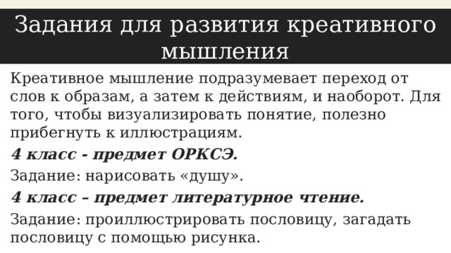 Задания для развития креативного мышления Креативное мышление подразумевает переход от слов к образам, а затем к действиям, и наоборот. Для того, чтобы визуализировать понятие, полезно прибегнуть к иллюстрациям. 4 класс - предмет ОРКСЭ. Задание: нарисовать «душу». 4 класс – предмет литературное чтение. Задание: проиллюстрировать пословицу, загадать пословицу с помощью рисунка. 