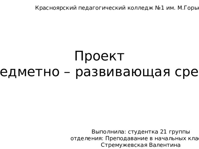 Красноярский педагогический колледж №1 им. М.Горького Проект предметно – развивающая среда Выполнила: студентка 21 группы отделения: Преподавание в начальных классах Стремужевская Валентина 