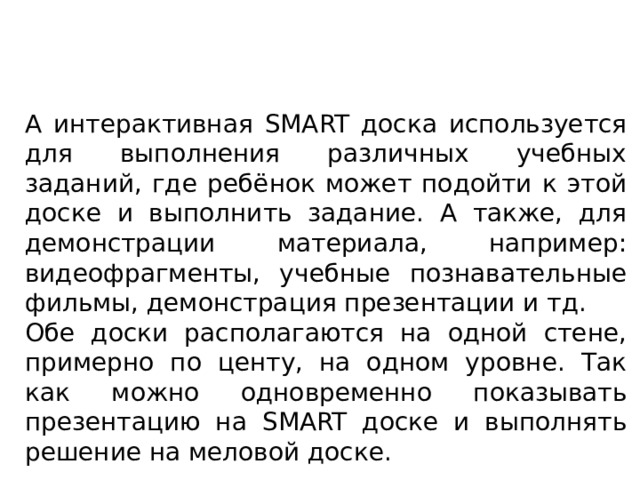 А интерактивная SMART доска используется для выполнения различных учебных заданий, где ребёнок может подойти к этой доске и выполнить задание. А также, для демонстрации материала, например: видеофрагменты, учебные познавательные фильмы, демонстрация презентации и тд. Обе доски располагаются на одной стене, примерно по центу, на одном уровне. Так как можно одновременно показывать презентацию на SMART доске и выполнять решение на меловой доске. 