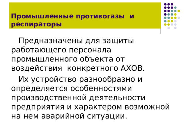 Промышленные противогазы и респираторы Предназначены для защиты работающего персонала промышленного объекта от воздействия конкретного АХОВ. Их устройство разнообразно и определяется особенностями производственной деятельности предприятия и характером возможной на нем аварийной ситуации. 