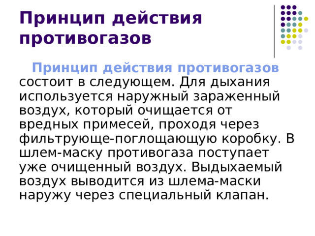 Принцип действия противогазов Принцип действия противогазов состоит в следующем. Для дыхания используется наружный зараженный воздух, который очищается от вредных примесей, проходя через фильтрующе-поглощающую коробку. В шлем-маску противогаза поступает уже очищенный воздух. Выдыхаемый воздух выводится из шлема-маски наружу через специальный клапан. 