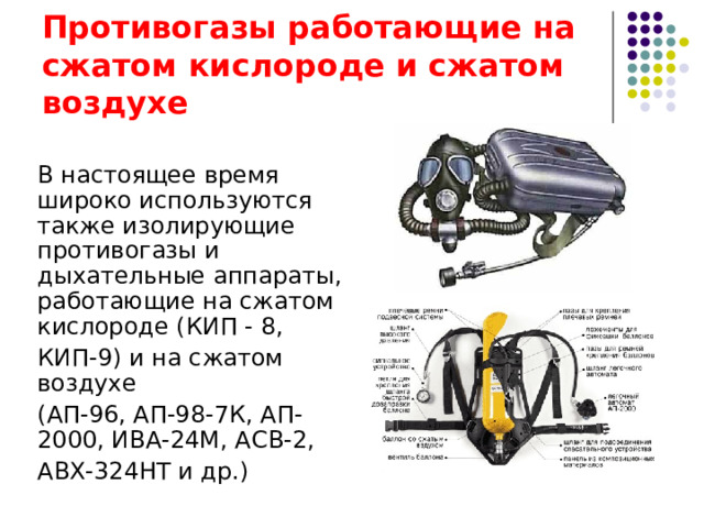 Изолирующие противогазы Изолирующие противогазы предназначены для выполнения аварийно-спасательных работ в условиях больших концентраций паров вредных примесей в воздухе, при недостатке или отсутствии кислорода в воздухе, а также при работе под водой. К ним относятся противогазы ИП - 4, ИП - 4М, ИП - 4МК, ИП-6 для работы на суше и противогаз ИП - 5 для работы под водой. Данные средства работают на основе химически связанного кислорода.  