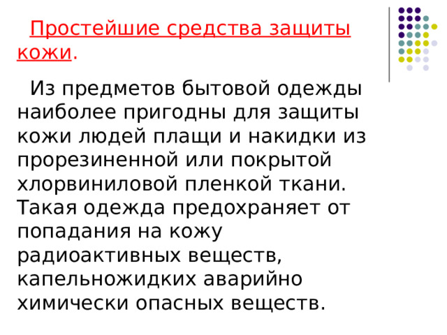 Средства индивидуальной  защиты кожи (СИЗК) К СИЗК относят защитную одежду фильтрующего и изолирующего типа, изготовленную из фильтрующих и изолирующих материалов соответственно. В зависимости от принципа боевого использования и кратности применения СИЗК подразделяют на средства постоянного и периодического ношения, средства однократного и многократного применения. К СИЗК фильтрующего типа относятся общевойсковые комплексные защитные костюмы (ОКЗК), (ОКЗК-М), (ОКЗК -Д (десантный)), а также костюм защитный КЗС. К общевойсковым СИЗК изолирующего типа относятся общевойсковой защитный комплект ОЗК и костюм пленочный КЗП. Специальным средством защиты является костюм легкий защитный Л-1 (костюм Л-1) и изолирующие костюмы повышенной герметичности. 