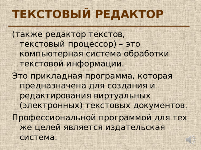 ТЕКСТОВЫЙ РЕДАКТОР (также редактор текстов,  текстовый процессор) – это компьютерная система обработки текстовой информации. Это прикладная программа, которая предназначена для создания и редактирования виртуальных (электронных) текстовых документов. Профессиональной программой для тех же целей является издательская система. 