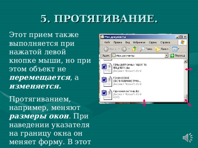 5. ПРОТЯГИВАНИЕ. Этот прием также выполняется при нажатой левой кнопке мыши, но при этом объект не перемещается , а изменяется. Протягиванием, например, меняют размеры окон . При наведении указателя на границу окна он меняет форму. В этот момент можно выполнять протягивание. 