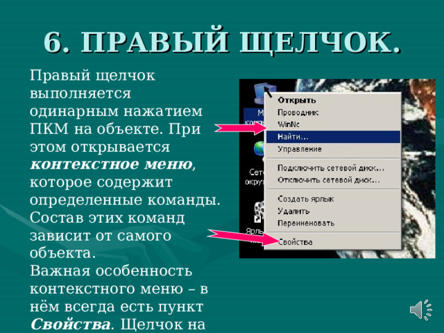 6. ПРАВЫЙ ЩЕЛЧОК. Правый щелчок выполняется одинарным нажатием ПКМ на объекте. При этом открывается контекстное меню , которое содержит определенные команды. Состав этих команд зависит от самого объекта. Важная особенность контекстного меню – в нём всегда есть пункт Свойства . Щелчок на этом пункте позволяет получить информацию о свойствах объекта и изменить их. 