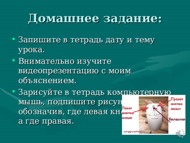 Домашнее задание: Запишите в тетрадь дату и тему урока. Внимательно изучите видеопрезентацию с моим объяснением. Зарисуйте в тетрадь компьютерную мышь, подпишите рисунок, обозначив, где левая кнопка мыши, а где правая. 