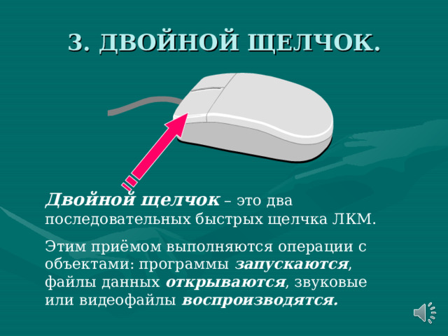 3. ДВОЙНОЙ ЩЕЛЧОК. Двойной щелчок – это два последовательных быстрых щелчка ЛКМ. Этим приёмом выполняются операции с объектами: программы запускаются , файлы данных открываются , звуковые или видеофайлы воспроизводятся. 