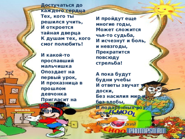 Достучаться до каждого сердца   Тех, кого ты решился учить,   И откроется тайная дверца   К душам тех, кого смог полюбить!    И какой-то проспавший мальчишка   Опоздает на первый урок,   И проказница в прошлом девчонка   Пригласит на последний звонок!     И пройдут еще многие годы,   Может сложится чья-то судьба,   И исчезнут и боль, и невзгоды,   Прекратится повсюду стрельба!    А пока будут будни учебы   И ответы звучат у доски,   Без насилия мир и без злобы,   И подаренных роз лепестки!  Марк Львовский  