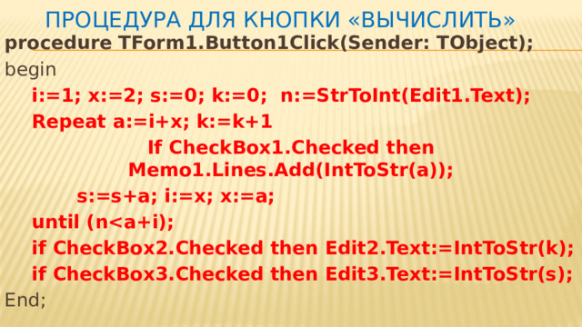 Процедура для кнопки «Вычислить» procedure TForm1.Button1Click(Sender: TObject); begin  i:=1; x:=2; s:=0; k:=0; n:=StrToInt(Edit1.Text);  Repeat a:=i+x; k:=k+1 If CheckBox1.Checked then Memo1.Lines.Add(IntToStr(a));  s:=s+a; i:=x; x:=a;  until (n  if CheckBox2.Checked then Edit2.Text:=IntToStr(k);  if CheckBox3.Checked then Edit3.Text:=IntToStr(s); End; 