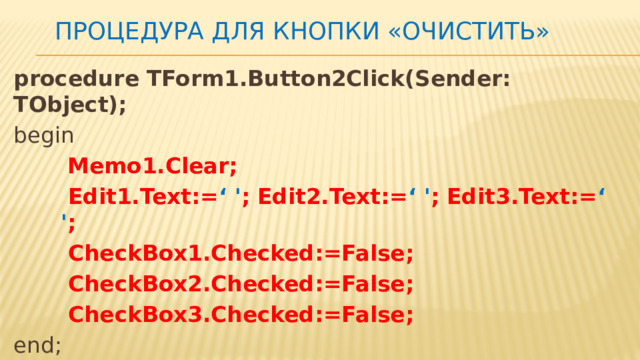 Процедура для кнопки «очистить» procedure TForm1.Button2Click(Sender: TObject); begin  Memo1.Clear;  Edit1.Text:= ‘ ' ; Edit2.Text:= ‘ ' ; Edit3.Text:= ‘ ' ;  CheckBox1.Checked:=False;  CheckBox2.Checked:=False;  CheckBox3.Checked:=False; end; 