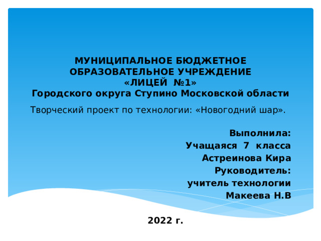    МУНИЦИПАЛЬНОЕ БЮДЖЕТНОЕ ОБРАЗОВАТЕЛЬНОЕ УЧРЕЖДЕНИЕ  «ЛИЦЕЙ №1»  Городского округа Ступино Московской области  Творческий проект по технологии: «Новогодний шар».      Выполнила: Учащаяся 7 класса Астреинова Кира Руководитель: учитель технологии Макеева Н.В  2022 г. 