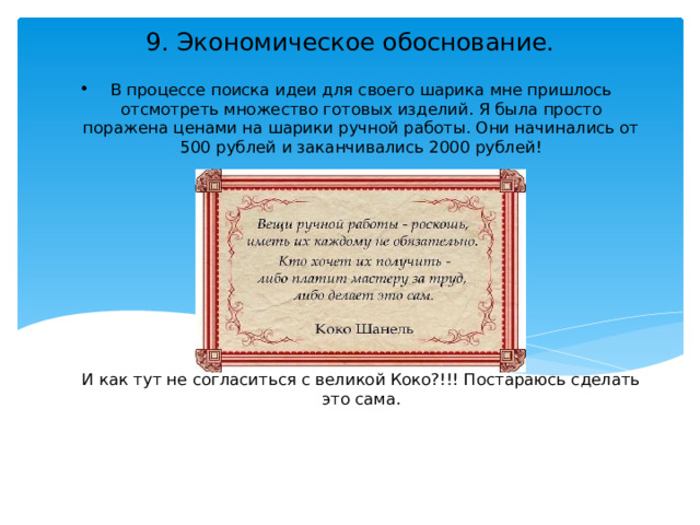 9. Экономическое обоснование. В процессе поиска идеи для своего шарика мне пришлось отсмотреть множество готовых изделий. Я была просто поражена ценами на шарики ручной работы. Они начинались от 500 рублей и заканчивались 2000 рублей!         И как тут не согласиться с великой Коко?!!! Постараюсь сделать это сама.    