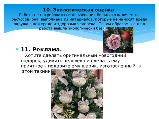 10. Экологическая оценка.  Работа не потребовала использования большого количества ресурсов: она выполнена из материалов, которые не наносят вреда окружающей среде и здоровью человека. Таким образом, данная работа вышла экологически безопасная.       11. Реклама.  Хотите сделать оригинальный новогодний подарок, удивить человека и сделать ему приятное – подарите ему шарик, изготовленный в этой технике. 