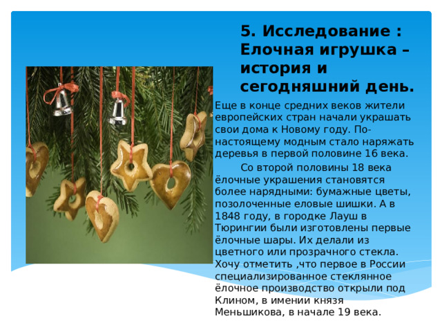 5. Исследование : Елочная игрушка – история и сегодняшний день.      Еще  в конце средних веков жители европейских стран начали украшать свои дома к Новому году. По-настоящему модным стало наряжать деревья в первой половине 16 века.    Со второй половины 18 века ёлочные украшения становятся более нарядными: бумажные цветы, позолоченные еловые шишки. А в 1848 году, в городке Лауш в Тюрингии были изготовлены первые ёлочные шары. Их делали из цветного или прозрачного стекла. Хочу отметить ,что первое в России специализированное стеклянное ёлочное производство открыли под Клином, в имении князя Меньшикова, в начале 19 века. 