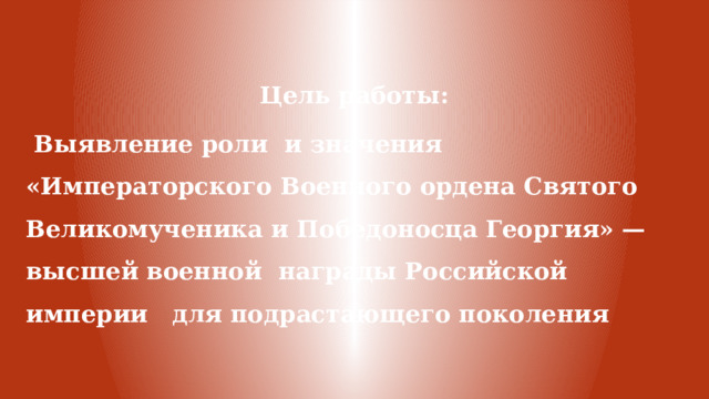 Цель работы:  Выявление роли и значения «Императорского Военного ордена Святого Великомученика и Победоносца Георгия» — высшей военной награды Российской империи для подрастающего поколения 