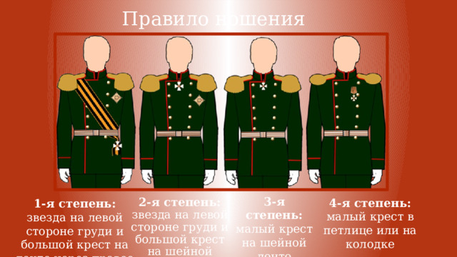 Правило ношения 3-я степень: малый крест на шейной ленте 4-я степень: малый крест в петлице или на колодке 2-я степень: звезда на левой стороне груди и большой крест на шейной ленте 1-я степень: звезда на левой стороне груди и большой крест на ленте через правое плечо 