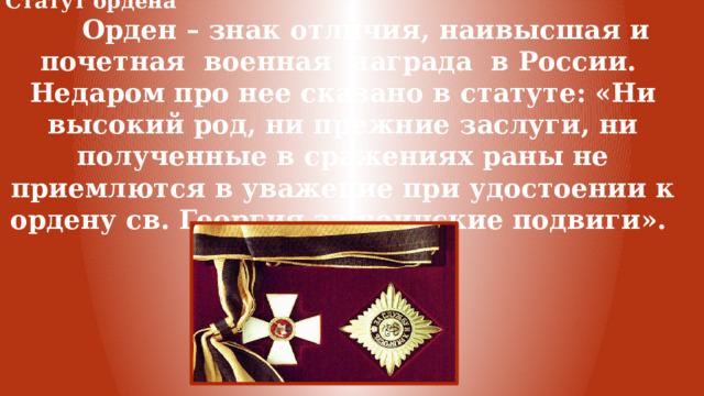 Статут ордена  Орден – знак отличия, наивысшая и почетная военная награда в России. Недаром про нее сказано в статуте: «Ни высокий род, ни прежние заслуги, ни полученные в сражениях раны не приемлются в уважение при удостоении к ордену св. Георгия за воинские подвиги». 
