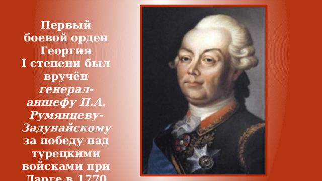 Первый боевой орден Георгия I степени был вручён генерал-аншефу П.А. Румянцеву-Задунайскому за победу над турецкими войсками при Ларге в 1770 году. 