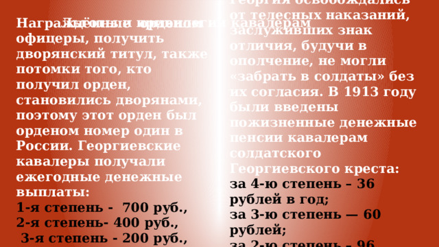 Обладатели солдатского Георгия освобождались от телесных наказаний, заслуживших знак отличия, будучи в ополчение, не могли «забрать в солдаты» без их согласия. В 1913 году были введены пожизненные денежные пенсии кавалерам солдатского Георгиевского креста: за 4-ю степень – 36 рублей в год; за 3-ю степень — 60 рублей; за 2-ю степень – 96 рублей; за 1-ю степень — 120 рублей. Льготы и привилегии кавалерам Награждённые орденом офицеры, получить дворянский титул, также потомки того, кто получил орден, становились дворянами, поэтому этот орден был орденом номер один в России. Георгиевские кавалеры получали ежегодные денежные выплаты: 1-я степень - 700 руб., 2-я степень- 400 руб.,  3-я степень - 200 руб., 4-я степень - 100 руб. 