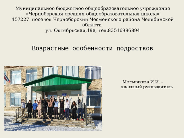 Муниципальное бюджетное общеобразовательное учреждение «Черноборская средняя общеобразовательная школа» 457227 поселок Черноборский Чесменского района Челябинской области ул. Октябрьская,19а, тел.83516996894 Возрастные особенности подростков  Мельникова И.И. - классный руководитель 